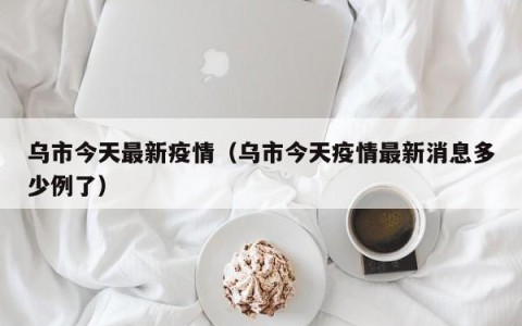 乌市今天最新疫情（乌市今天疫情最新消息多少例了）